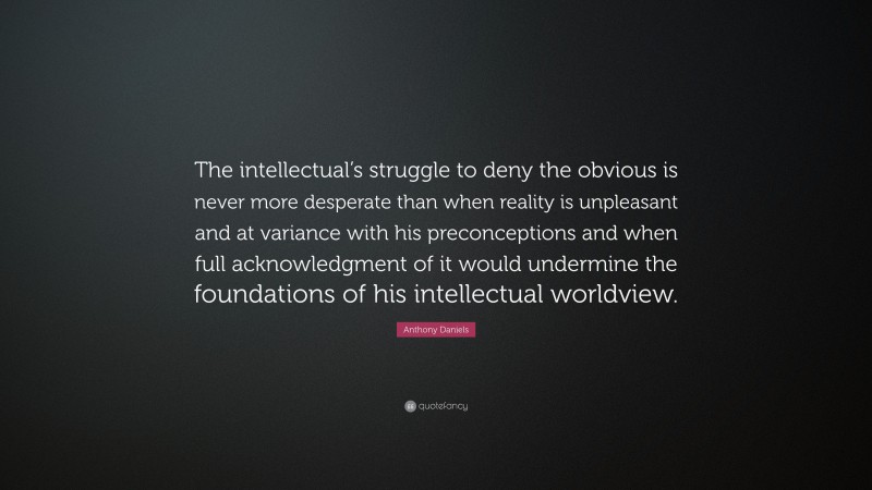 Anthony Daniels Quote: “The intellectual’s struggle to deny the obvious is never more desperate than when reality is unpleasant and at variance with his preconceptions and when full acknowledgment of it would undermine the foundations of his intellectual worldview.”