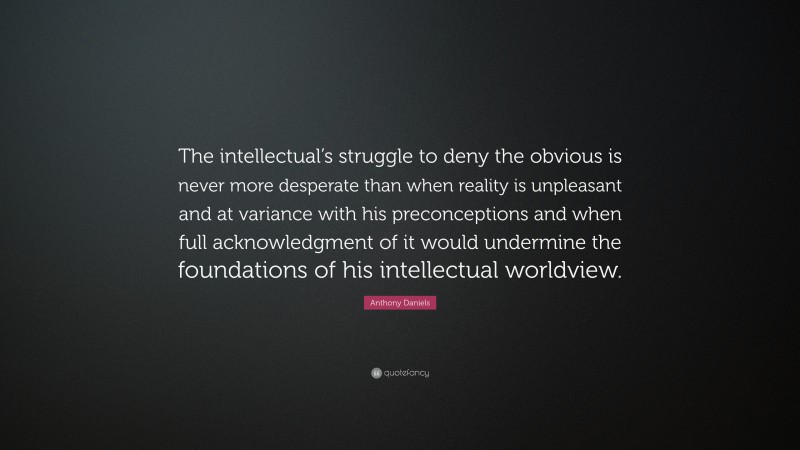 Anthony Daniels Quote: “The intellectual’s struggle to deny the obvious is never more desperate than when reality is unpleasant and at variance with his preconceptions and when full acknowledgment of it would undermine the foundations of his intellectual worldview.”