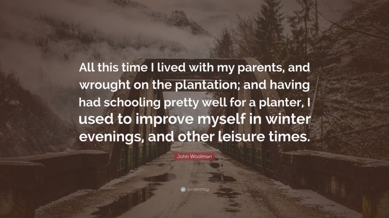 John Woolman Quote: “All this time I lived with my parents, and wrought on the plantation; and having had schooling pretty well for a planter, I used to improve myself in winter evenings, and other leisure times.”