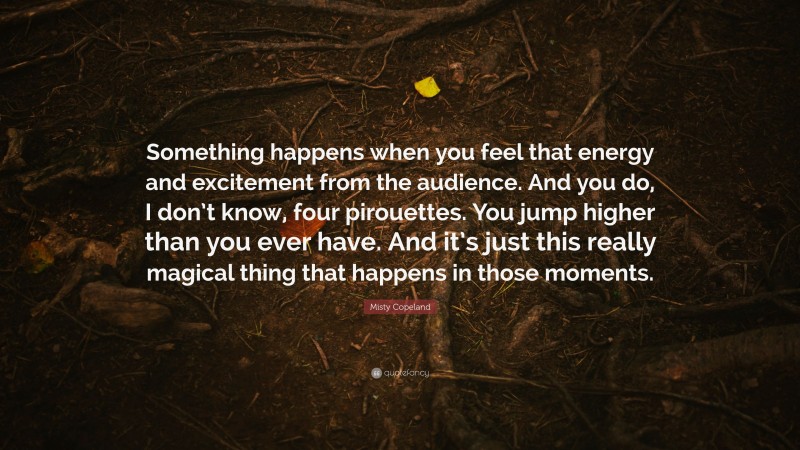 Misty Copeland Quote: “Something happens when you feel that energy and excitement from the audience. And you do, I don’t know, four pirouettes. You jump higher than you ever have. And it’s just this really magical thing that happens in those moments.”