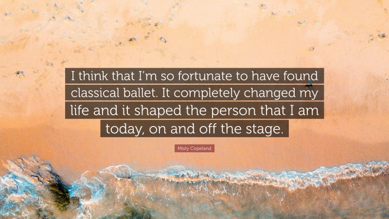 Misty Copeland Quote: “I think that I’m so fortunate to have found classical ballet. It completely changed my life and it shaped the person that I am today, on and off the stage.”