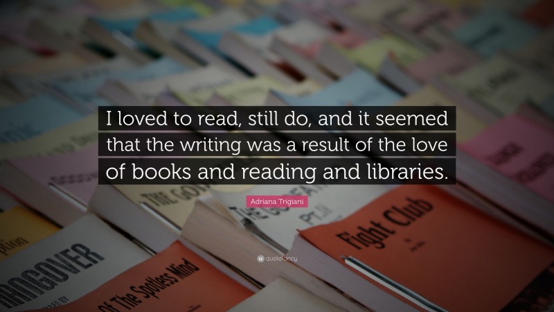 Adriana Trigiani Quote: “I loved to read, still do, and it seemed that the writing was a result of the love of books and reading and libraries.”