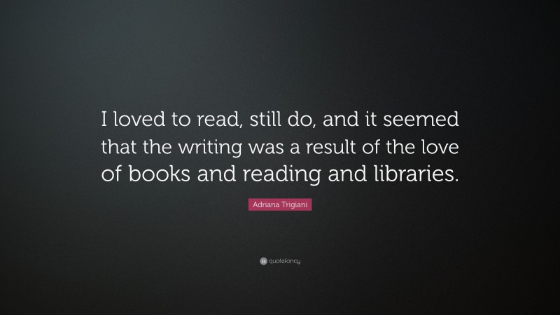 Adriana Trigiani Quote: “I loved to read, still do, and it seemed that the writing was a result of the love of books and reading and libraries.”