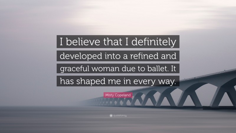 Misty Copeland Quote: “I believe that I definitely developed into a refined and graceful woman due to ballet. It has shaped me in every way.”