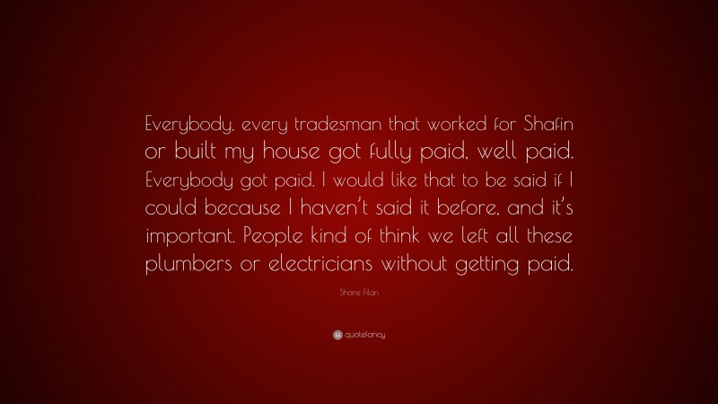 Shane Filan Quote: “Everybody, every tradesman that worked for Shafin or built my house got fully paid, well paid. Everybody got paid. I would like that to be said if I could because I haven’t said it before, and it’s important. People kind of think we left all these plumbers or electricians without getting paid.”