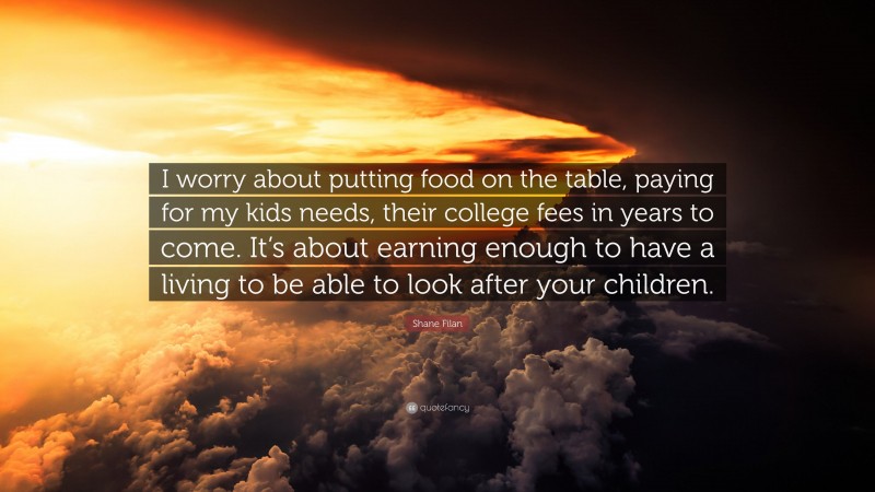 Shane Filan Quote: “I worry about putting food on the table, paying for my kids needs, their college fees in years to come. It’s about earning enough to have a living to be able to look after your children.”