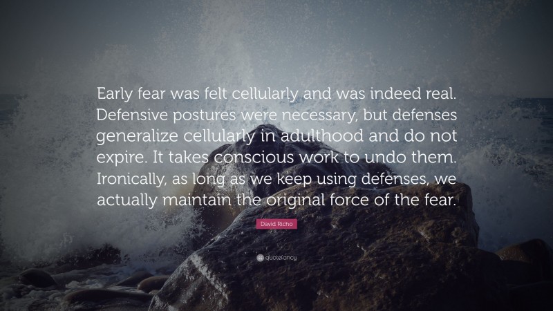 David Richo Quote: “Early fear was felt cellularly and was indeed real. Defensive postures were necessary, but defenses generalize cellularly in adulthood and do not expire. It takes conscious work to undo them. Ironically, as long as we keep using defenses, we actually maintain the original force of the fear.”