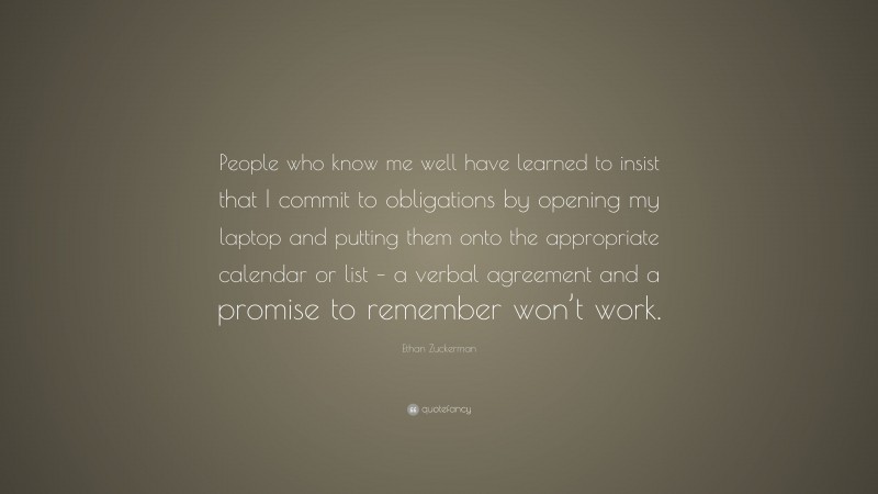 Ethan Zuckerman Quote: “People who know me well have learned to insist that I commit to obligations by opening my laptop and putting them onto the appropriate calendar or list – a verbal agreement and a promise to remember won’t work.”