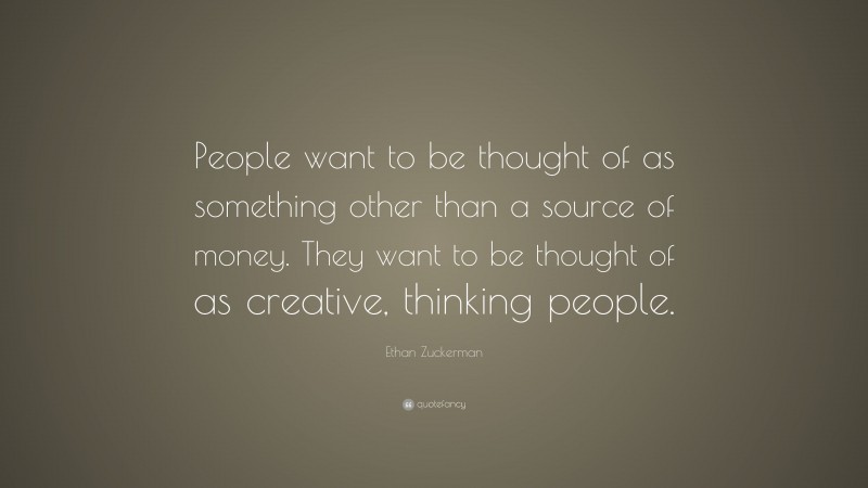 Ethan Zuckerman Quote: “People want to be thought of as something other than a source of money. They want to be thought of as creative, thinking people.”