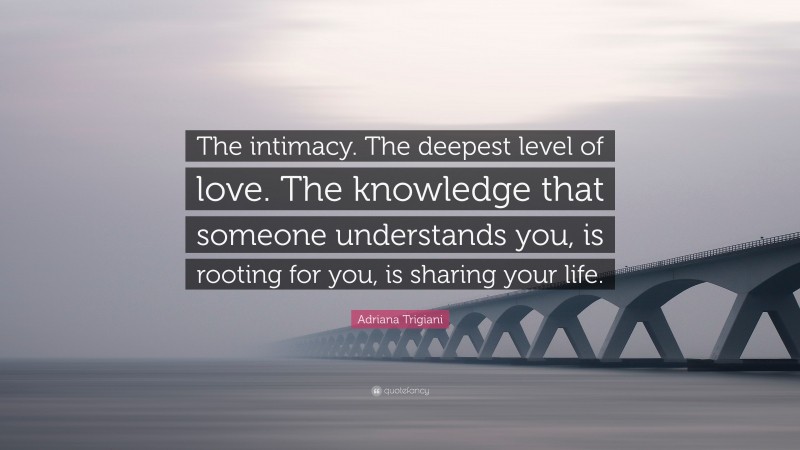Adriana Trigiani Quote: “The intimacy. The deepest level of love. The knowledge that someone understands you, is rooting for you, is sharing your life.”