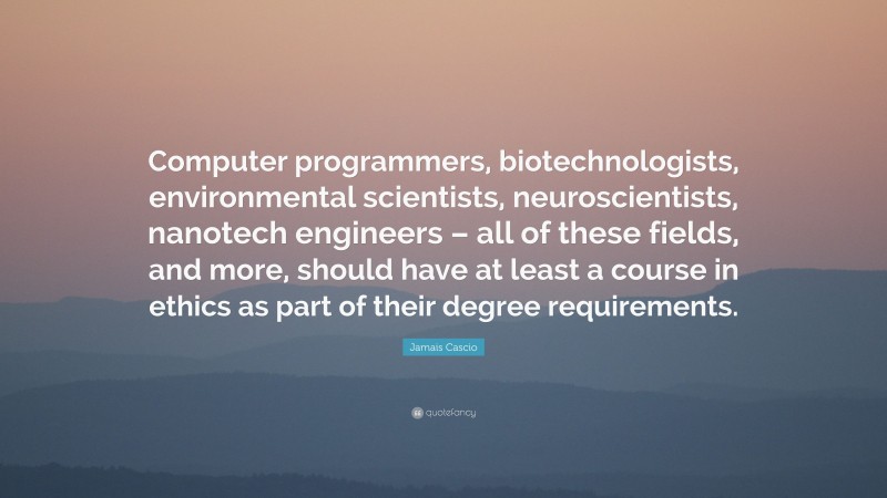 Jamais Cascio Quote: “Computer programmers, biotechnologists, environmental scientists, neuroscientists, nanotech engineers – all of these fields, and more, should have at least a course in ethics as part of their degree requirements.”