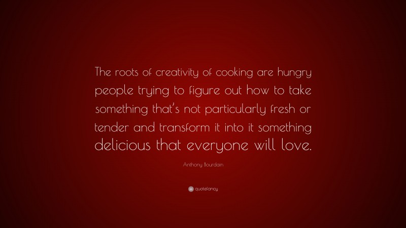 Anthony Bourdain Quote: “The roots of creativity of cooking are hungry people trying to figure out how to take something that’s not particularly fresh or tender and transform it into it something delicious that everyone will love.”