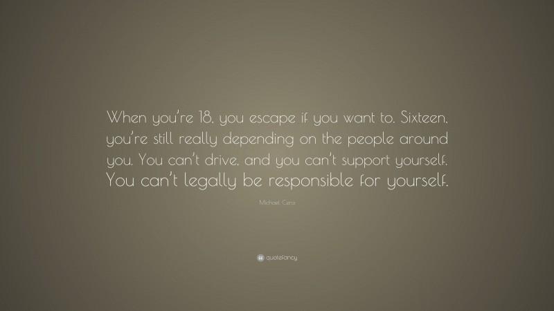 Michael Cera Quote: “When you’re 18, you escape if you want to. Sixteen, you’re still really depending on the people around you. You can’t drive, and you can’t support yourself. You can’t legally be responsible for yourself.”