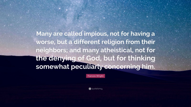 Frances Wright Quote: “Many are called impious, not for having a worse, but a different religion from their neighbors; and many atheistical, not for the denying of God, but for thinking somewhat peculiarly concerning him.”