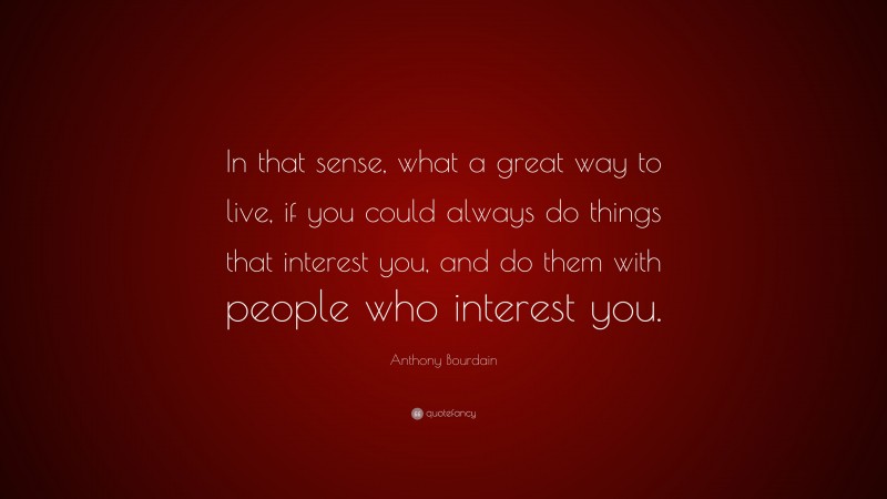 Anthony Bourdain Quote: “In that sense, what a great way to live, if you could always do things that interest you, and do them with people who interest you.”