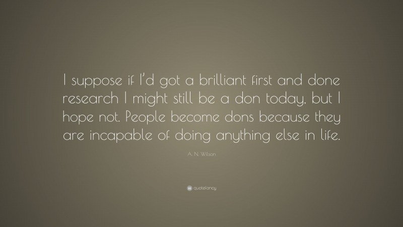 A. N. Wilson Quote: “I suppose if I’d got a brilliant first and done research I might still be a don today, but I hope not. People become dons because they are incapable of doing anything else in life.”