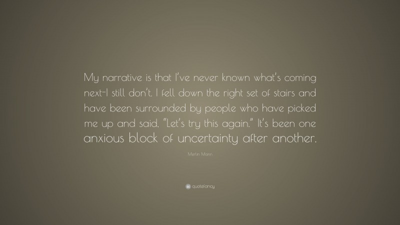 Merlin Mann Quote: “My narrative is that I’ve never known what’s coming next-I still don’t. I fell down the right set of stairs and have been surrounded by people who have picked me up and said, “Let’s try this again.” It’s been one anxious block of uncertainty after another.”