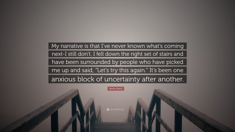 Merlin Mann Quote: “My narrative is that I’ve never known what’s coming next-I still don’t. I fell down the right set of stairs and have been surrounded by people who have picked me up and said, “Let’s try this again.” It’s been one anxious block of uncertainty after another.”