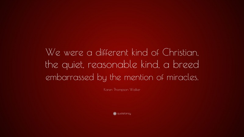 Karen Thompson Walker Quote: “We were a different kind of Christian, the quiet, reasonable kind, a breed embarrassed by the mention of miracles.”