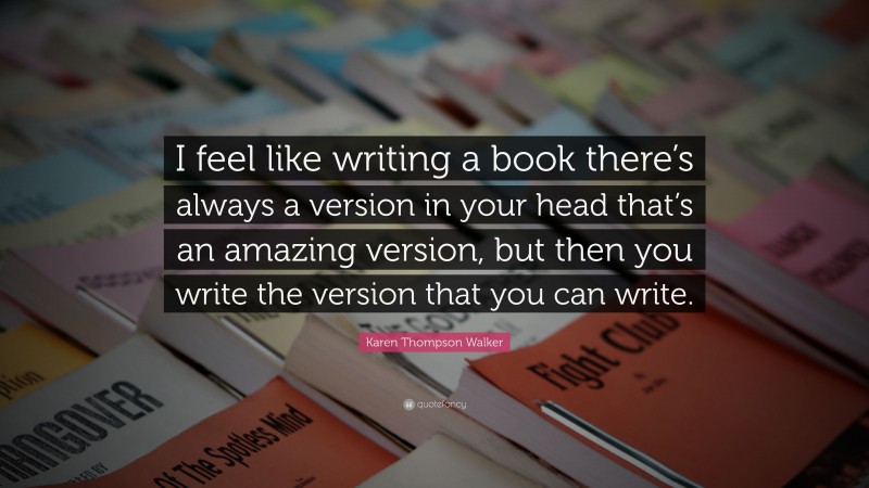 Karen Thompson Walker Quote: “I feel like writing a book there’s always a version in your head that’s an amazing version, but then you write the version that you can write.”