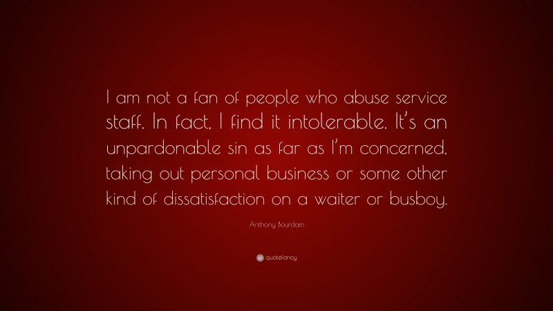 Anthony Bourdain Quote: “I am not a fan of people who abuse service staff. In fact, I find it intolerable. It’s an unpardonable sin as far as I’m concerned, taking out personal business or some other kind of dissatisfaction on a waiter or busboy.”