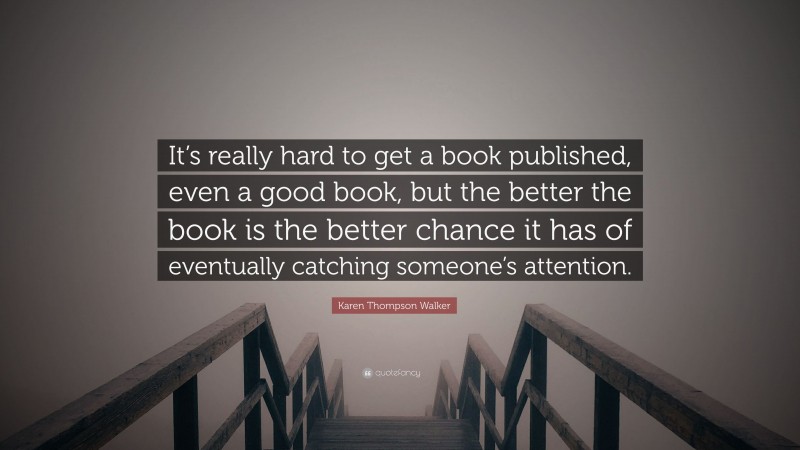 Karen Thompson Walker Quote: “It’s really hard to get a book published, even a good book, but the better the book is the better chance it has of eventually catching someone’s attention.”
