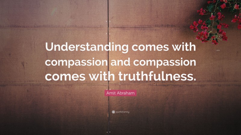 Amit Abraham Quote: “Understanding comes with compassion and compassion comes with truthfulness.”