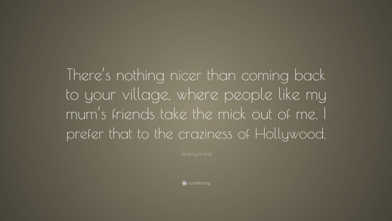Jeremy Irvine Quote: “There’s nothing nicer than coming back to your village, where people like my mum’s friends take the mick out of me. I prefer that to the craziness of Hollywood.”