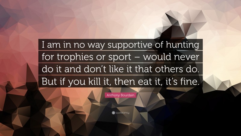 Anthony Bourdain Quote: “I am in no way supportive of hunting for trophies or sport – would never do it and don’t like it that others do. But if you kill it, then eat it, it’s fine.”