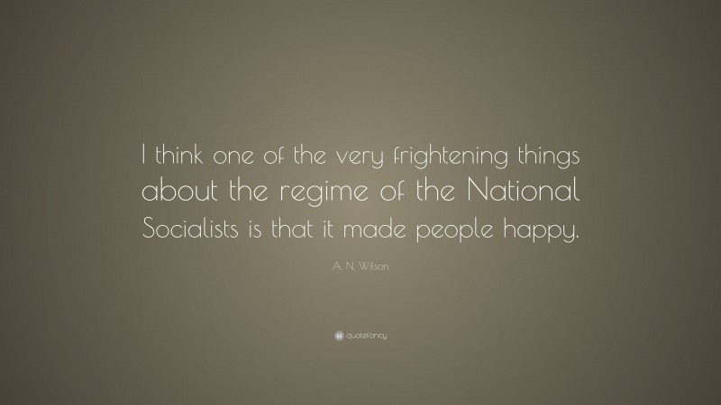 A. N. Wilson Quote: “I think one of the very frightening things about the regime of the National Socialists is that it made people happy.”