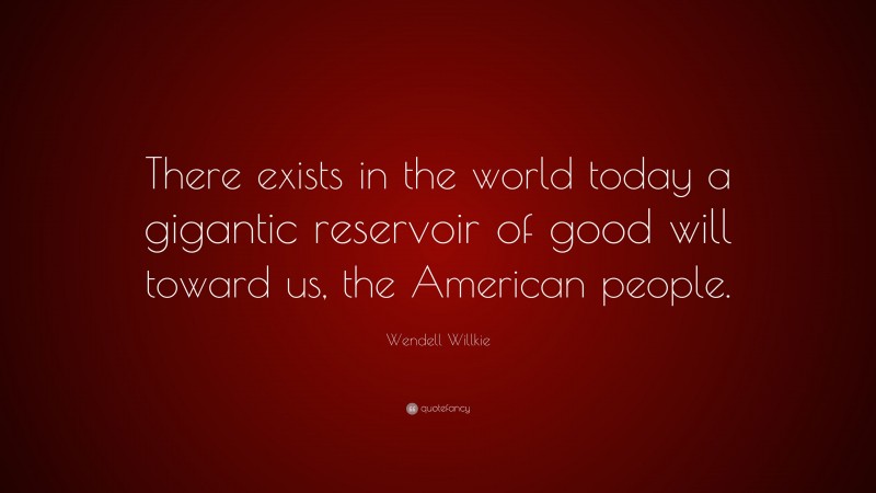 Wendell Willkie Quote: “There exists in the world today a gigantic reservoir of good will toward us, the American people.”