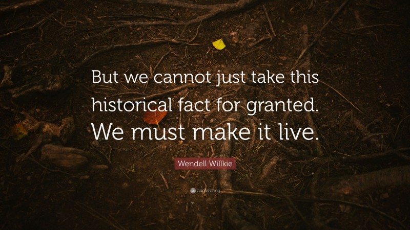 Wendell Willkie Quote: “But we cannot just take this historical fact for granted. We must make it live.”