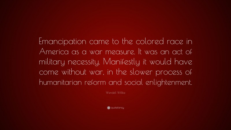 Wendell Willkie Quote: “Emancipation came to the colored race in America as a war measure. It was an act of military necessity. Manifestly it would have come without war, in the slower process of humanitarian reform and social enlightenment.”