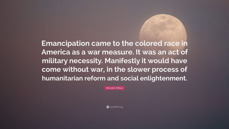 Wendell Willkie Quote: “Emancipation came to the colored race in America as a war measure. It was an act of military necessity. Manifestly it would have come without war, in the slower process of humanitarian reform and social enlightenment.”