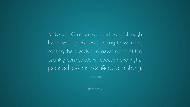 A. N. Wilson Quote: “Millions of Christians can and do go through life attending church, listening to sermons, reciting the creeds and never confront the seeming contradictions, redaction and myths passed off as verifiable history.”