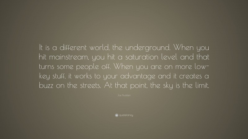 Joe Budden Quote: “It is a different world, the underground. When you hit mainstream, you hit a saturation level and that turns some people off. When you are on more low-key stuff, it works to your advantage and it creates a buzz on the streets. At that point, the sky is the limit.”