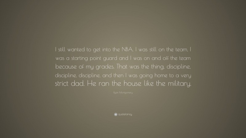 Ryan Montgomery Quote: “I still wanted to get into the NBA. I was still on the team, I was a starting point guard and I was on and off the team because of my grades. That was the thing, discipline, discipline, discipline, and then I was going home to a very strict dad. He ran the house like the military.”