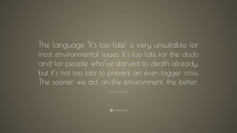 Jeremy Grantham Quote: “The language ‘It’s too late’ is very unsuitable for most environmental issues. It’s too late for the dodo and for people who’ve starved to death already, but it’s not too late to prevent an even bigger crisis. The sooner we act on the environment, the better.”