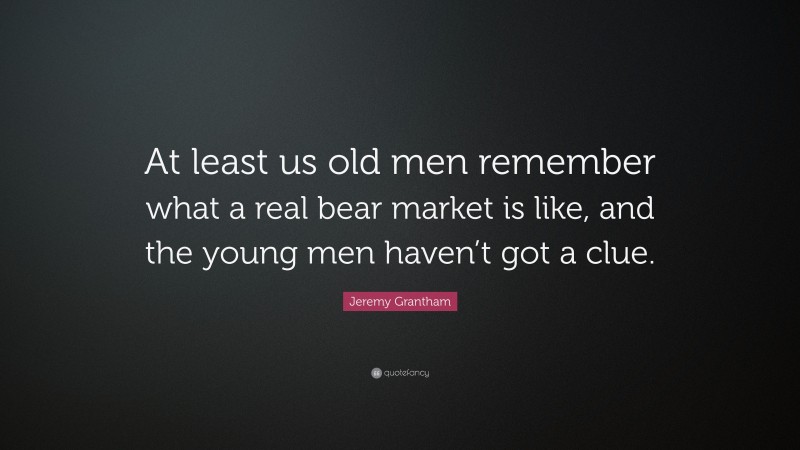 Jeremy Grantham Quote: “At least us old men remember what a real bear market is like, and the young men haven’t got a clue.”