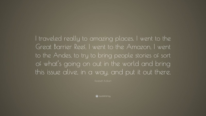 Elizabeth Kolbert Quote: “I traveled really to amazing places. I went to the Great Barrier Reef, I went to the Amazon, I went to the Andes, to try to bring people stories of sort of what’s going on out in the world and bring this issue alive, in a way, and put it out there.”