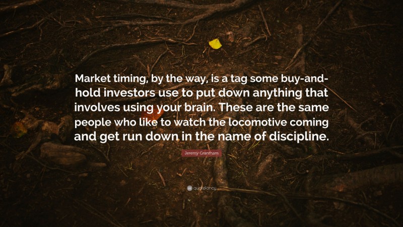 Jeremy Grantham Quote: “Market timing, by the way, is a tag some buy-and-hold investors use to put down anything that involves using your brain. These are the same people who like to watch the locomotive coming and get run down in the name of discipline.”
