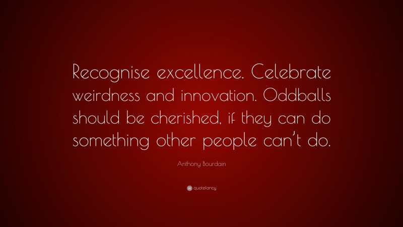 Anthony Bourdain Quote: “Recognise excellence. Celebrate weirdness and innovation. Oddballs should be cherished, if they can do something other people can’t do.”