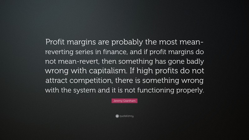 Jeremy Grantham Quote: “Profit margins are probably the most mean-reverting series in finance, and if profit margins do not mean-revert, then something has gone badly wrong with capitalism. If high profits do not attract competition, there is something wrong with the system and it is not functioning properly.”