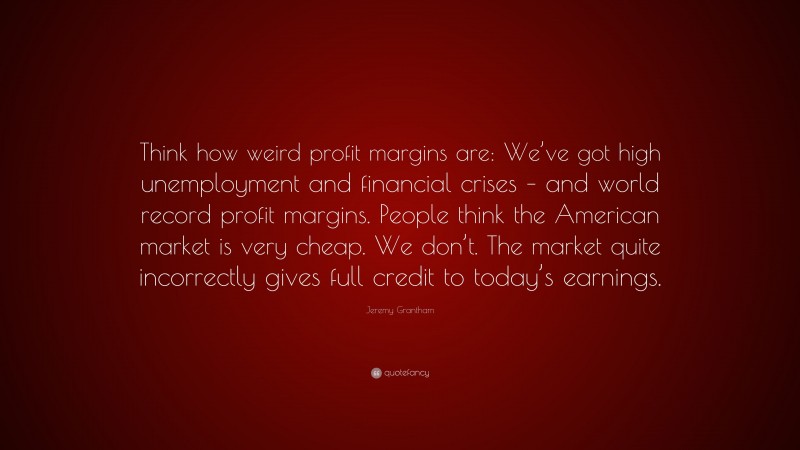 Jeremy Grantham Quote: “Think how weird profit margins are: We’ve got high unemployment and financial crises – and world record profit margins. People think the American market is very cheap. We don’t. The market quite incorrectly gives full credit to today’s earnings.”
