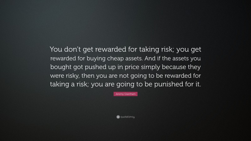Jeremy Grantham Quote: “You don’t get rewarded for taking risk; you get rewarded for buying cheap assets. And if the assets you bought got pushed up in price simply because they were risky, then you are not going to be rewarded for taking a risk; you are going to be punished for it.”