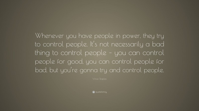 Vince Staples Quote: “Whenever you have people in power, they try to control people. It’s not necessarily a bad thing to control people – you can control people for good, you can control people for bad, but you’re gonna try and control people.”