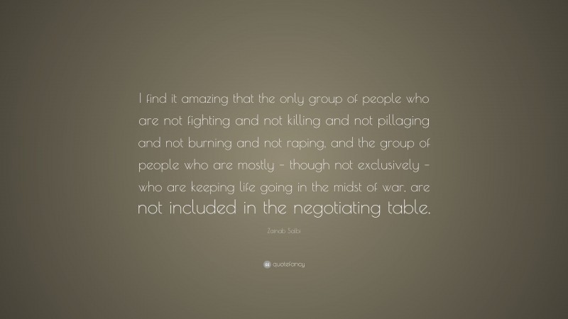 Zainab Salbi Quote: “I find it amazing that the only group of people who are not fighting and not killing and not pillaging and not burning and not raping, and the group of people who are mostly – though not exclusively – who are keeping life going in the midst of war, are not included in the negotiating table.”