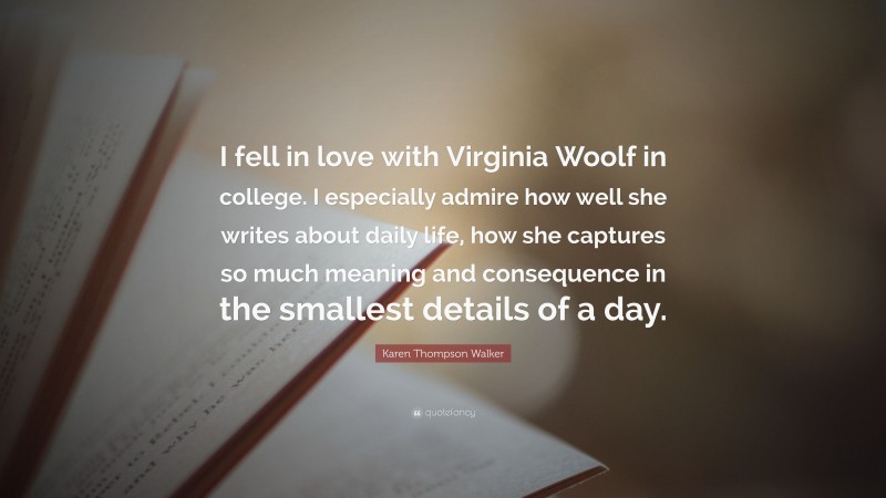 Karen Thompson Walker Quote: “I fell in love with Virginia Woolf in college. I especially admire how well she writes about daily life, how she captures so much meaning and consequence in the smallest details of a day.”
