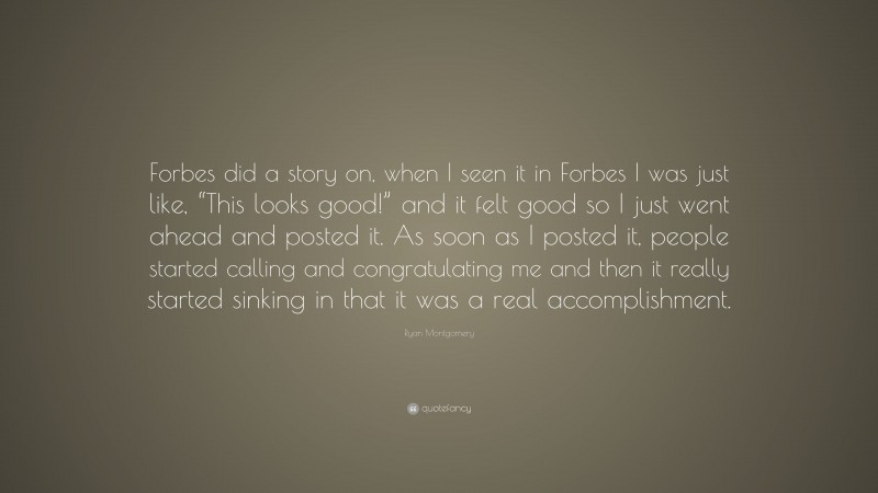 Ryan Montgomery Quote: “Forbes did a story on, when I seen it in Forbes I was just like, “This looks good!” and it felt good so I just went ahead and posted it. As soon as I posted it, people started calling and congratulating me and then it really started sinking in that it was a real accomplishment.”