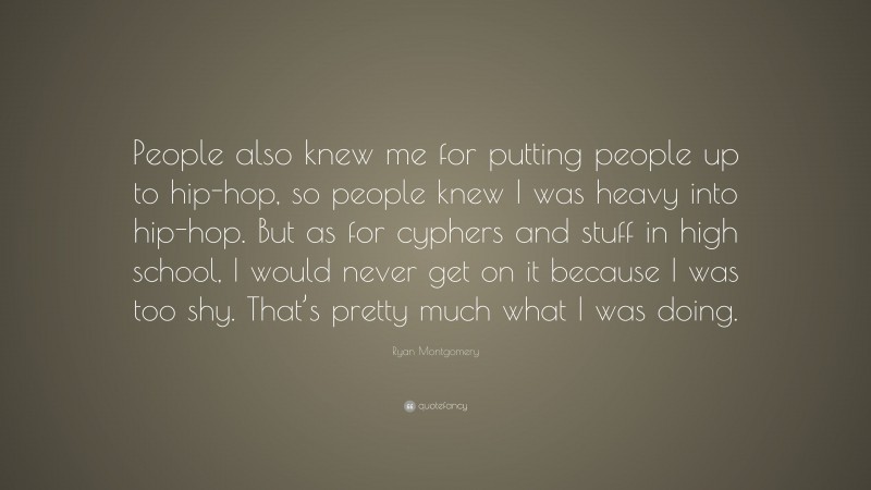 Ryan Montgomery Quote: “People also knew me for putting people up to hip-hop, so people knew I was heavy into hip-hop. But as for cyphers and stuff in high school, I would never get on it because I was too shy. That’s pretty much what I was doing.”